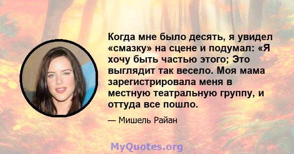 Когда мне было десять, я увидел «смазку» на сцене и подумал: «Я хочу быть частью этого; Это выглядит так весело. Моя мама зарегистрировала меня в местную театральную группу, и оттуда все пошло.