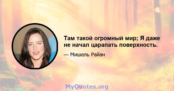 Там такой огромный мир; Я даже не начал царапать поверхность.