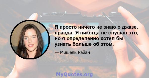 Я просто ничего не знаю о джазе, правда. Я никогда не слушал это, но я определенно хотел бы узнать больше об этом.