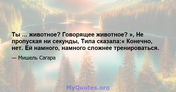 Ты ... животное? Говорящее животное? », Не пропуская ни секунды, Тила сказала:« Конечно, нет. Ей намного, намного сложнее тренироваться.