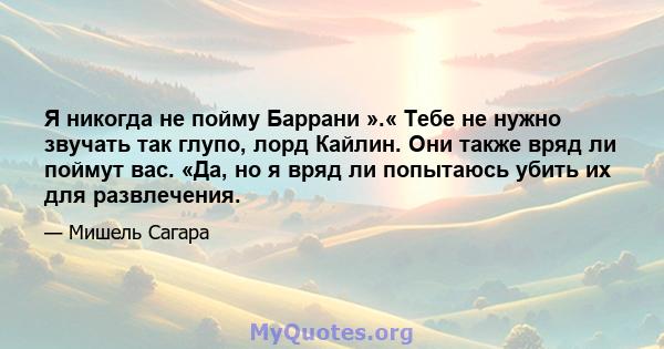 Я никогда не пойму Баррани ».« Тебе не нужно звучать так глупо, лорд Кайлин. Они также вряд ли поймут вас. «Да, но я вряд ли попытаюсь убить их для развлечения.