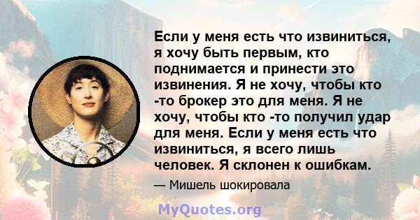 Если у меня есть что извиниться, я хочу быть первым, кто поднимается и принести это извинения. Я не хочу, чтобы кто -то брокер это для меня. Я не хочу, чтобы кто -то получил удар для меня. Если у меня есть что