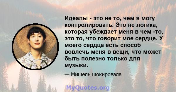 Идеалы - это не то, чем я могу контролировать. Это не логика, которая убеждает меня в чем -то, это то, что говорит мое сердце. У моего сердца есть способ вовлечь меня в вещи, что может быть полезно только для музыки.