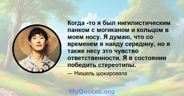 Когда -то я был нигилистическим панком с могиканом и кольцом в моем носу. Я думаю, что со временем я найду середину, но я также несу это чувство ответственности. Я в состоянии победить стереотипы.