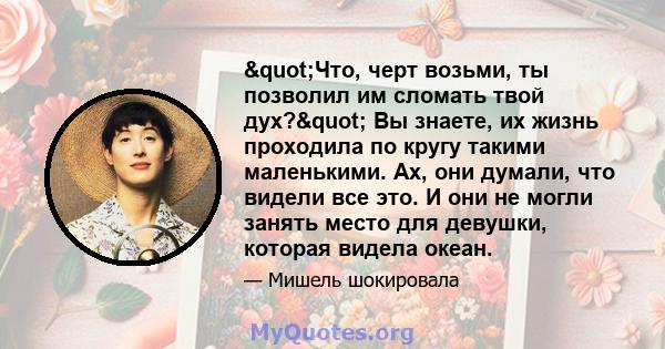 "Что, черт возьми, ты позволил им сломать твой дух?" Вы знаете, их жизнь проходила по кругу такими маленькими. Ах, они думали, что видели все это. И они не могли занять место для девушки, которая видела океан.