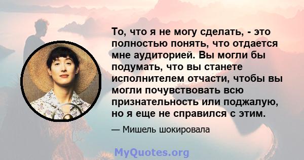 То, что я не могу сделать, - это полностью понять, что отдается мне аудиторией. Вы могли бы подумать, что вы станете исполнителем отчасти, чтобы вы могли почувствовать всю признательность или поджалую, но я еще не