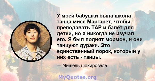 У моей бабушки была школа танца мисс Маргарет, чтобы преподавать TAP и балет для детей, но я никогда не изучал его. Я был поднят мормон, и они танцуют дураки. Это единственный порок, который у них есть - танцы.