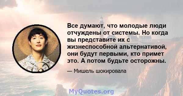 Все думают, что молодые люди отчуждены от системы. Но когда вы представите их с жизнеспособной альтернативой, они будут первыми, кто примет это. А потом будьте осторожны.