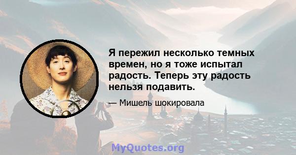 Я пережил несколько темных времен, но я тоже испытал радость. Теперь эту радость нельзя подавить.