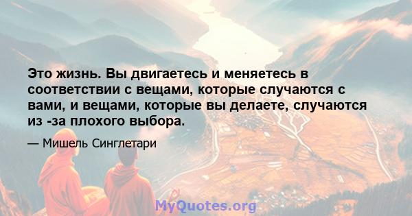 Это жизнь. Вы двигаетесь и меняетесь в соответствии с вещами, которые случаются с вами, и вещами, которые вы делаете, случаются из -за плохого выбора.