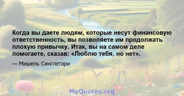 Когда вы даете людям, которые несут финансовую ответственность, вы позволяете им продолжать плохую привычку. Итак, вы на самом деле помогаете, сказав: «Люблю тебя, но нет».