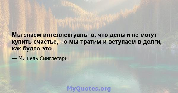 Мы знаем интеллектуально, что деньги не могут купить счастье, но мы тратим и вступаем в долги, как будто это.