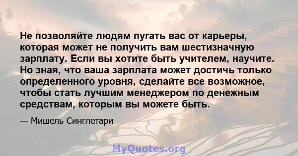 Не позволяйте людям пугать вас от карьеры, которая может не получить вам шестизначную зарплату. Если вы хотите быть учителем, научите. Но зная, что ваша зарплата может достичь только определенного уровня, сделайте все