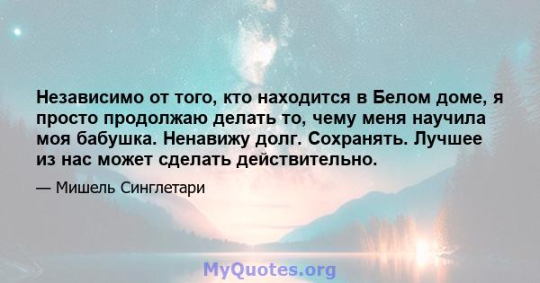 Независимо от того, кто находится в Белом доме, я просто продолжаю делать то, чему меня научила моя бабушка. Ненавижу долг. Сохранять. Лучшее из нас может сделать действительно.