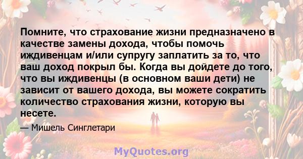 Помните, что страхование жизни предназначено в качестве замены дохода, чтобы помочь иждивенцам и/или супругу заплатить за то, что ваш доход покрыл бы. Когда вы дойдете до того, что вы иждивенцы (в основном ваши дети) не 