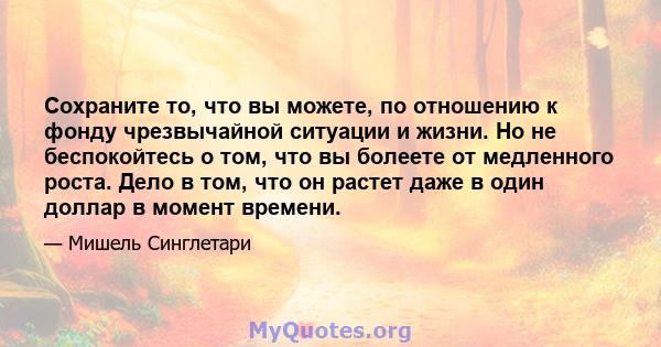 Сохраните то, что вы можете, по отношению к фонду чрезвычайной ситуации и жизни. Но не беспокойтесь о том, что вы болеете от медленного роста. Дело в том, что он растет даже в один доллар в момент времени.