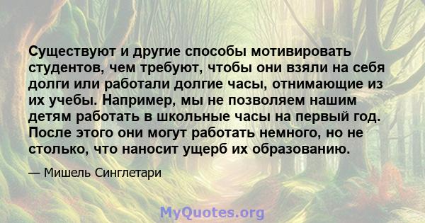 Существуют и другие способы мотивировать студентов, чем требуют, чтобы они взяли на себя долги или работали долгие часы, отнимающие из их учебы. Например, мы не позволяем нашим детям работать в школьные часы на первый