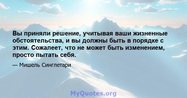 Вы приняли решение, учитывая ваши жизненные обстоятельства, и вы должны быть в порядке с этим. Сожалеет, что не может быть изменением, просто пытать себя.