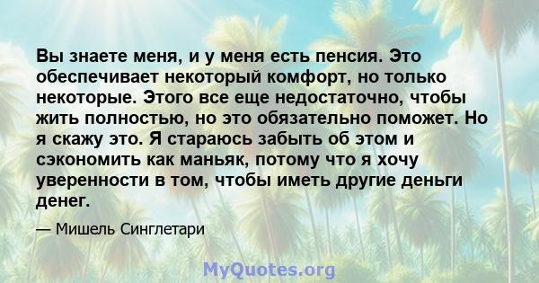 Вы знаете меня, и у меня есть пенсия. Это обеспечивает некоторый комфорт, но только некоторые. Этого все еще недостаточно, чтобы жить полностью, но это обязательно поможет. Но я скажу это. Я стараюсь забыть об этом и