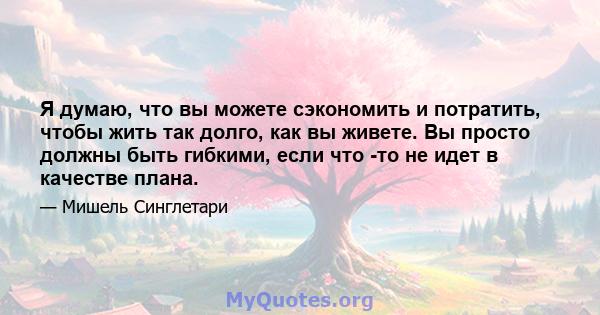 Я думаю, что вы можете сэкономить и потратить, чтобы жить так долго, как вы живете. Вы просто должны быть гибкими, если что -то не идет в качестве плана.