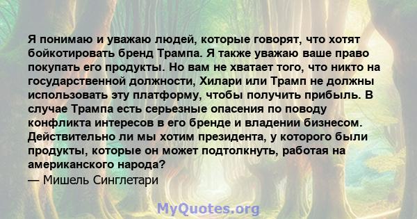 Я понимаю и уважаю людей, которые говорят, что хотят бойкотировать бренд Трампа. Я также уважаю ваше право покупать его продукты. Но вам не хватает того, что никто на государственной должности, Хилари или Трамп не