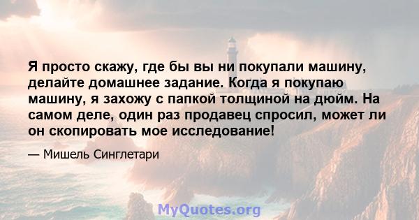 Я просто скажу, где бы вы ни покупали машину, делайте домашнее задание. Когда я покупаю машину, я захожу с папкой толщиной на дюйм. На самом деле, один раз продавец спросил, может ли он скопировать мое исследование!