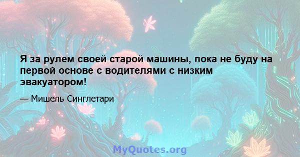 Я за рулем своей старой машины, пока не буду на первой основе с водителями с низким эвакуатором!