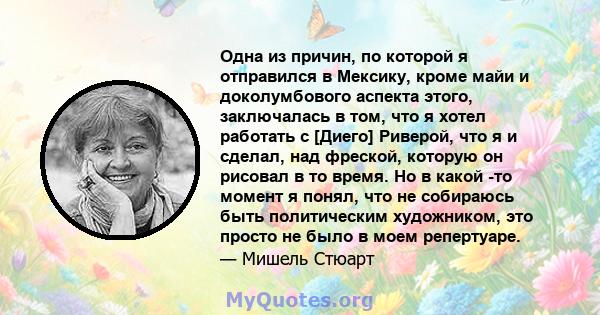 Одна из причин, по которой я отправился в Мексику, кроме майи и доколумбового аспекта этого, заключалась в том, что я хотел работать с [Диего] Риверой, что я и сделал, над фреской, которую он рисовал в то время. Но в