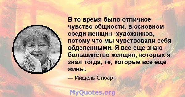 В то время было отличное чувство общности, в основном среди женщин -художников, потому что мы чувствовали себя обделенными. Я все еще знаю большинство женщин, которых я знал тогда, те, которые все еще живы.