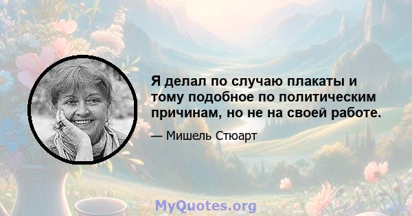 Я делал по случаю плакаты и тому подобное по политическим причинам, но не на своей работе.