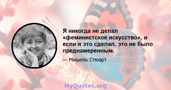 Я никогда не делал «феминистское искусство», и если я это сделал, это не было преднамеренным.