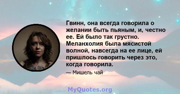 Гвинн, она всегда говорила о желании быть пьяным, и, честно ее. Ей было так грустно. Меланхолия была мясистой волной, навсегда на ее лице, ей пришлось говорить через это, когда говорила.