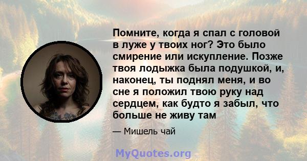 Помните, когда я спал с головой в луже у твоих ног? Это было смирение или искупление. Позже твоя лодыжка была подушкой, и, наконец, ты поднял меня, и во сне я положил твою руку над сердцем, как будто я забыл, что больше 