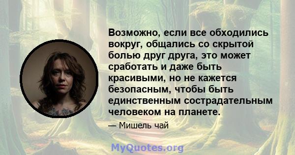 Возможно, если все обходились вокруг, общались со скрытой болью друг друга, это может сработать и даже быть красивыми, но не кажется безопасным, чтобы быть единственным сострадательным человеком на планете.