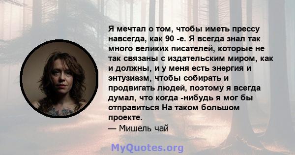 Я мечтал о том, чтобы иметь прессу навсегда, как 90 -е. Я всегда знал так много великих писателей, которые не так связаны с издательским миром, как и должны, и у меня есть энергия и энтузиазм, чтобы собирать и