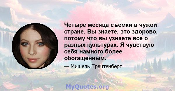 Четыре месяца съемки в чужой стране. Вы знаете, это здорово, потому что вы узнаете все о разных культурах. Я чувствую себя намного более обогащенным.