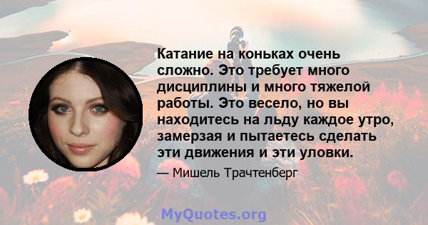 Катание на коньках очень сложно. Это требует много дисциплины и много тяжелой работы. Это весело, но вы находитесь на льду каждое утро, замерзая и пытаетесь сделать эти движения и эти уловки.