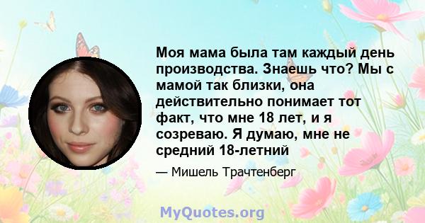 Моя мама была там каждый день производства. Знаешь что? Мы с мамой так близки, она действительно понимает тот факт, что мне 18 лет, и я созреваю. Я думаю, мне не средний 18-летний