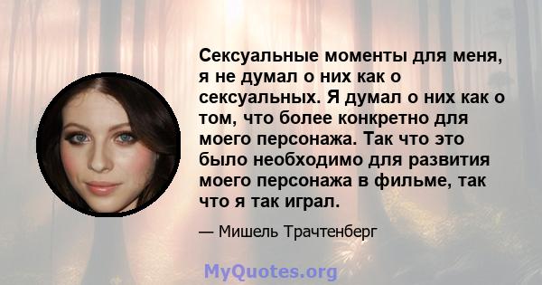 Сексуальные моменты для меня, я не думал о них как о сексуальных. Я думал о них как о том, что более конкретно для моего персонажа. Так что это было необходимо для развития моего персонажа в фильме, так что я так играл.