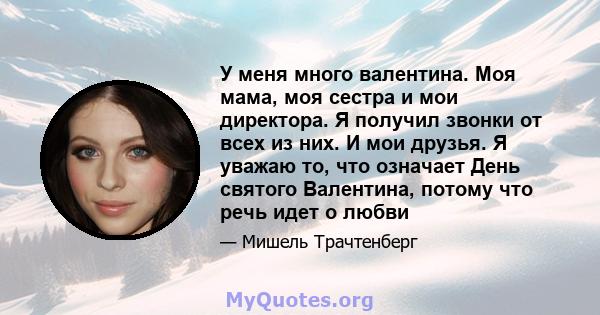 У меня много валентина. Моя мама, моя сестра и мои директора. Я получил звонки от всех из них. И мои друзья. Я уважаю то, что означает День святого Валентина, потому что речь идет о любви