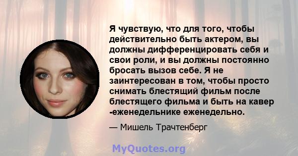 Я чувствую, что для того, чтобы действительно быть актером, вы должны дифференцировать себя и свои роли, и вы должны постоянно бросать вызов себе. Я не заинтересован в том, чтобы просто снимать блестящий фильм после