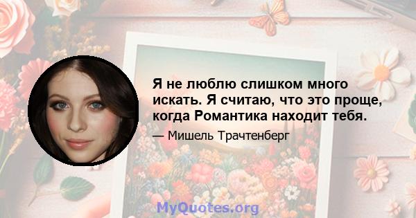 Я не люблю слишком много искать. Я считаю, что это проще, когда Романтика находит тебя.