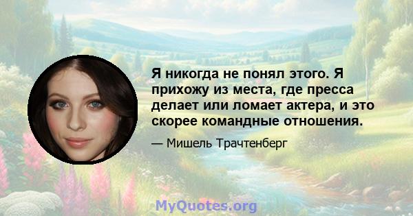 Я никогда не понял этого. Я прихожу из места, где пресса делает или ломает актера, и это скорее командные отношения.