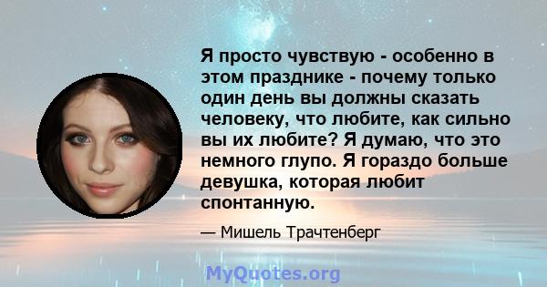 Я просто чувствую - особенно в этом празднике - почему только один день вы должны сказать человеку, что любите, как сильно вы их любите? Я думаю, что это немного глупо. Я гораздо больше девушка, которая любит спонтанную.