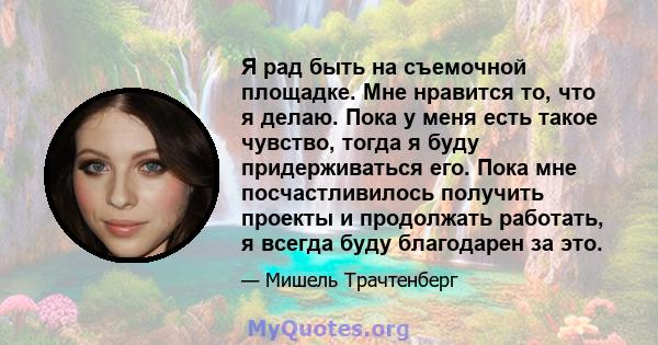 Я рад быть на съемочной площадке. Мне нравится то, что я делаю. Пока у меня есть такое чувство, тогда я буду придерживаться его. Пока мне посчастливилось получить проекты и продолжать работать, я всегда буду благодарен