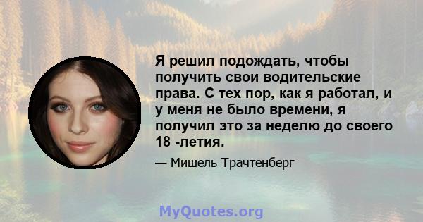 Я решил подождать, чтобы получить свои водительские права. С тех пор, как я работал, и у меня не было времени, я получил это за неделю до своего 18 -летия.