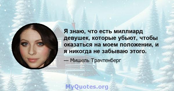 Я знаю, что есть миллиард девушек, которые убьют, чтобы оказаться на моем положении, и я никогда не забываю этого.