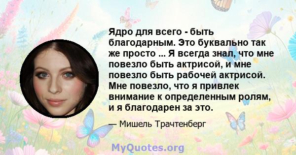 Ядро для всего - быть благодарным. Это буквально так же просто ... Я всегда знал, что мне повезло быть актрисой, и мне повезло быть рабочей актрисой. Мне повезло, что я привлек внимание к определенным ролям, и я