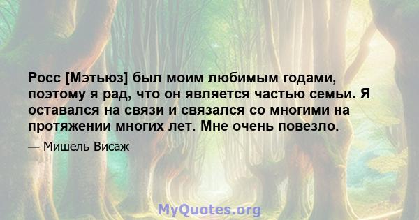 Росс [Мэтьюз] был моим любимым годами, поэтому я рад, что он является частью семьи. Я оставался на связи и связался со многими на протяжении многих лет. Мне очень повезло.