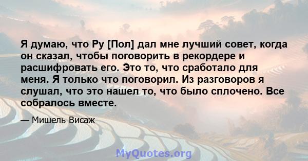 Я думаю, что Ру [Пол] дал мне лучший совет, когда он сказал, чтобы поговорить в рекордере и расшифровать его. Это то, что сработало для меня. Я только что поговорил. Из разговоров я слушал, что это нашел то, что было